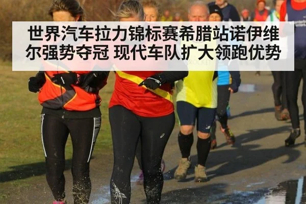 世界汽车拉力锦标赛希腊站诺伊维尔强势夺冠 现代车队扩大领跑优势