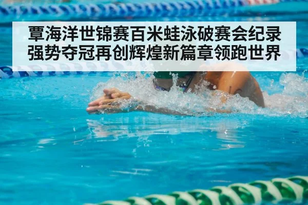 覃海洋世锦赛百米蛙泳破赛会纪录强势夺冠再创辉煌新篇章领跑世界
